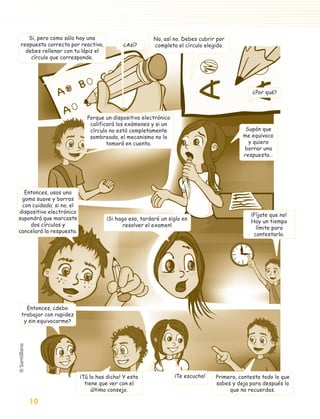 Si, pero como sólo hay una                          No, así no. Debes cubrir por
         respuesta correcta por reactivo,          ¿Así?        completo el círculo elegido.
           debes rellenar con tu lápiz el
             círculo que corresponde.




                                                                                                      ¿Por qué?



                                    Porque un dispositivo electrónico
                                     calificará los exámenes y si un
                                     círculo no está completamente                                 Supón que
                                     sombreado, el mecanismo no lo                                me equivoco
                                            tomará en cuenta.                                       y quiero
                                                                                                  borrar una
                                                                                                  respuesta…




          Entonces, usas una
         goma suave y borras
         con cuidado; si no, el
        dispositivo electrónico
                                                                                                     ¡Fíjate que no!
        supondrá que marcaste                ¡Si hago eso, tardaré un siglo en                       Hay un tiempo
            dos círculos y                          resolver el examen!                                límite para
        cancelará la respuesta.
                                                                                                      contestarlo.




            Entonces, ¿debo
          trabajar con rapidez
           y sin equivocarme?




                                  ¡Tú lo has dicho! Y esto              ¡Te escucho!    Primero, contesta todo lo que
                                    tiene que ver con el                                sabes y deja para después lo
                                       último consejo.                                       que no recuerdas.

               10

aprobado 5 Bloque 1 y 2.indd 10                                                                                    9/24/07 12:14:26 PM
 