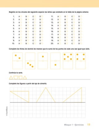 Registra en los círculos del siguiente espacio las letras que anotaste en la tabla de la página anterior.

                       1.         A   B       C        D              11.     A         B        C        D
                       2.         A   B       C        D              12.     A         B        C        D
                       3.         A   B       C        D              13.     A         B        C        D
                       4.         A   B       C        D              14.     A         B        C        D
                       5.         A   B       C        D              15.     A         B        C        D
                       6.         A   B       C        D              16.     A         B        C        D
                       7.         A   B       C        D              17.     A         B        C        D
                       8.         A   B       C        D              18.     A         B        C        D
                       9.         A   B       C        D              19.     A         B        C        D
                     10.          A   B       C        D              20.     A         B        C        D

               Completa las fichas de dominó de manera que la suma de los puntos de cada una sea igual que siete.




               Continúa la serie.




               Completa las figuras a partir del eje de simetría.




                                                                                       Bloque 1 • Ejercicios         13

aprobado 5 Bloque 1 y 2.indd 13                                                                                        9/24/07 12:14:31 PM
 