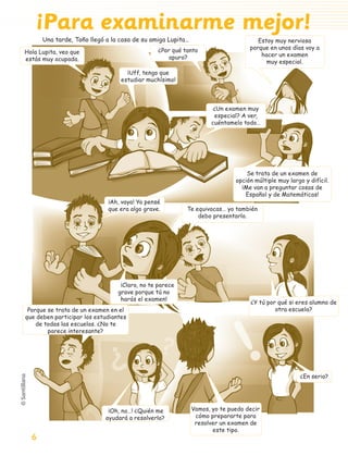 ¡Para examinarme mejor!
                     Una tarde, Toño llegó a la casa de su amiga Lupita…                          Estoy muy nerviosa
                                                              ¿Por qué tanto                   porque en unos días voy a
           Hola Lupita, veo que                                                                    hacer un examen
           estás muy ocupada.                                     apuro?
                                                                                                     muy especial.
                                                  ¡Uff, tengo que
                                                estudiar muchísimo!



                                                                                   ¿Un examen muy
                                                                                   especial? A ver,
                                                                                  cuéntamelo todo…




                                                                                              Se trata de un examen de
                                                                                          opción múltiple muy largo y difícil.
                                                                                            ¡Me van a preguntar cosas de
                                                                                             Español y de Matemáticas!
                                           ¡Ah, vaya! Yo pensé
                                           que era algo grave.          Te equivocas… yo también
                                                                            debo presentarlo.




                                                ¡Claro, no te parece
                                               grave porque tú no
                                                harás el examen!
                                                                                               ¿Y tú por qué si eres alumno de
            Porque se trata de un examen en el                                                          otra escuela?
           que deben participar los estudiantes
               de todas las escuelas. ¿No te
                   parece interesante?




                                                                                                                  ¿En serio?




                                           ¡Oh, no…! ¿Quién me             Vamos, yo te puedo decir
                                          ayudará a resolverlo?             cómo prepararte para
                                                                            resolver un examen de
                                                                                  este tipo.
               6

aprobado 5 Bloque 1 y 2.indd 6                                                                                         9/24/07 12:14:18 PM
 