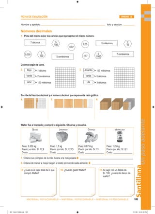 Santillana
103
Un
paso
adelante
MATERIAL FOTOCOPIABLE • MATERIAL FOTOCOPIABLE • MATERIAL FOTOCOPIABLE
Nombre y apellido: _________________________________________________ Año y sección: _________
FICHA DE EVALUACIÓN UNIDAD 11
1. Pinta del mismo color los carteles que representan el mismo número.
Walter fue al mercado y compró lo siguiente. Observa y resuelve.
QUESO
Peso: 0,350 kg
Precio por kilo: S/. 12,8
Costo: ________________
JAMONADA
Peso: 1,5 kg
Precio por kilo: S/. 12,75
Costo: ________________
CHORIZO
Peso: 0,875 kg
Precio por kilo: S/. 21
Costo: ________________
MERMELADA
Peso: 1,25 kg
Precio por kilo: S/. 8,1
Costo: ________________
Números decimales
Escribe la fracción decimal y el número decimal que representa cada gráfico.
7. Ordena sus compras de la más liviana a la más pesada _____________________________________________
8. Ordena de menor a mayor según el costo por kilo de cada alimento ___________________________________
7 décimos
5 centésimos
5 milésimos
7 centésimos
5
___
100
7
___
100
5
____
1 000
7
__
10
0,07
0,05
0,7
0,005
4. 5. 6.
9. ¿Cuál es el peso total de lo que
compró Walter?
11. Si pagó con un billete de
S/. 100, ¿cuánto le dieron de
vuelto?
10. ¿Cuánto gastó Walter?
Colorea según la clave.
2. Rojo 1 décimo
Verde 2 centésimos
Azul 120 milésimos
Amarillo 150 milésimos
Verde 5 décimos
Lila 3 décimos
3.
097_104U11GM4.indd 103
097_104U11GM4.indd 103 1/11/06 12:54:15 PM
1/11/06 12:54:15 PM
 