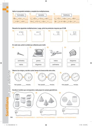 Santillana
Un
paso
adelante
114 MATERIAL FOTOCOPIABLE • MATERIAL FOTOCOPIABLE • MATERIAL FOTOCOPIABLE
Aplica la propiedad señalada y completa las multiplicaciones.
Resuelve las siguientes multiplicaciones. Luego, pinta los productos mayores que 23 UM.
16.
En cada caso, pinta la unidad que utilizarías para medir.
24.
Han pasado ______ minutos.
25.
Han pasado ______ minutos.
26.
Han pasado ______ minutos.
Escribe el nombre que corresponde a cada grupo de cuerpos geométricos.
27. 28.
13.
Conmutativa
14.
Asociativa
15.
Distributiva
5 7 8 3
× 5
19.
1 5 6
× 2 3
18.
2 1 2
× 3 5 7
17.
2 0 1 7
× 6
20. 23.
kilogramos
gramos
22.
metros
centímetros
centímetros
21.
gramos
kilogramos
metros
Observa los relojes y escribe cuánto tiempo ha transcurrido entre ellos.
29.
• 50 × __ = 3 × __ = _____
• __ × 12 = __ × 9 = _____
• (__ × 2) × __ = 5 × (__ × 4) = _____
• 8 × (__ × 7) = (__ × 3) × __ = _____
• (__ + 7) × __ = (3 × __) + (__ × 6) = _____
• (9 – __) × 4 = (9 × __) – (2 × __) = _____
113_118UEvalGM4.indd 114
113_118UEvalGM4.indd 114 1/11/06 1:07:59 PM
1/11/06 1:07:59 PM
 
