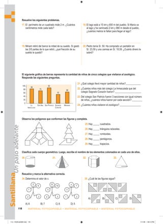 1
6
3
2 2
2
7
x
2
1
10
5
8
3
4
Santillana
Un
paso
adelante
118 MATERIAL FOTOCOPIABLE • MATERIAL FOTOCOPIABLE • MATERIAL FOTOCOPIABLE
17.El perímetro de un cuadrado mide 2 m. ¿Cuántos
centímetros mide cada lado?
18.El lago está a 15 km y 650 m del pueblo. Si María va
al lago y ha caminado 2 km y 980 m desde el pueblo,
¿cuántos metros le faltan para llegar al lago?
Resuelve los siguientes problemas.
19.Miriam retiró del banco la mitad de su sueldo. Si gastó
las 3/5 partes de lo que retiró, ¿qué fracción de su
sueldo le quedó?
20.Pedro tenía S/. 50. Ha comprado un pantalón en
S/. 23,59 y una camisa en S/. 18,59. ¿Cuánto dinero le
sobró?
Observa los polígonos que conforman las figuras y completa.
El siguiente gráfico de barras representa la cantidad de niños de cinco colegios que visitaron el zoológico.
Responde las siguientes preguntas.
21.¿Qué colegio llevó mayor cantidad de niños?____________
22.¿Cuántos niños más del colegio La Inmaculada que del
colegio Sagrado Corazón fueron? _____________________
23.Del colegio San Patricio fueron 3 secciones con igual número
de niños, ¿cuántos niños fueron por cada sección? ________
24.¿Cuántos niños visitaron el zoológico? _________________
Clasifica cada cuerpo geométrico. Luego, escribe el nombre de los elementos coloreados en cada uno de ellos.
Resuelve y marca la alternativa correcta.
25.Hay _____ cuadrados.
26.Hay _____ triángulos isósceles.
27.Hay _____ romboides.
28.Hay _____ pentágonos.
29.Hay _____ trapecios.
30. 31. 32. 33.
34.Determina el valor de x. 35.¿Cuál de las figuras sigue?
100
80
60
40
20
0
LA SOR ANA SAN PATRICIO SAGRADO MIRAMAR
INMACULADA CORAZÓN
75
84
93
52
68
A) 8 B) 7 C) 6 D) 5
A) B) C) D)
113_118UEvalGM4.indd 118
113_118UEvalGM4.indd 118 1/11/06 1:08:13 PM
1/11/06 1:08:13 PM
 