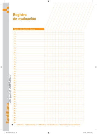 MATERIAL FOTOCOPIABLE • MATERIAL FOTOCOPIABLE • MATERIAL FOTOCOPIABLE
16
Santillana
Un
paso
adelante
Registro
de evaluación
Nombre del alumno o alumna
1.
2.
3.
4.
5.
6.
7.
8.
9.
10.
11.
12.
13.
14.
15.
16.
17.
18.
19.
20.
21.
22.
23.
24.
25.
26.
27.
28.
29.
30.
31.
32.
33.
34.
35.
36.
37.
38.
39.
40.
001_016U00GM4.indd 16
001_016U00GM4.indd 16 1/11/06 10:46:37 AM
1/11/06 10:46:37 AM
 