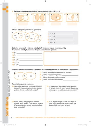 A B
a
A B
b A B
d
A
c
B
A
• 9 • 3
• 1
• 7
• 12
• 11
• 8
• 2
• 4
C
D
B
Santillana
Un
paso
adelante
24 MATERIAL FOTOCOPIABLE • MATERIAL FOTOCOPIABLE • MATERIAL FOTOCOPIABLE
6. Escribe en cada diagrama la operación que representa: A ∪ B, A ∩ B y A – B.
Observa el diagrama y resuelve las operaciones.
Dados los conjuntos, S = {números entre 3 y 8}, T = {números impares menores que 11} y
P = {números entre 0 y 6}, elabora un diagrama y resuelve cada operación.
11. S = _____________________________________
12. T = _____________________________________
13. P = _____________________________________
14. T 傽 P = __________________________________
15. S – P = __________________________________
16. S 傼 P =__________________________________
Observa el diagrama que representa la preferencia por caramelos y galletas de un grupo de niños. Luego, contesta.
17. ¿Cuántos niños prefieren galletas pero no caramelos? ________
18. ¿Cuántos niños prefieren galletas? ________________________
19. ¿Cuántos niños prefieren sólo caramelos? __________________
20. ¿Cuántos niños fueron encuestados? ______________________
Resuelve los siguientes problemas.
7. A 傼 B = __________________________
8. C 傽 B = __________________________
9. C – D = __________________________
10. A – C = __________________________
21.De un grupo de alumnos, 18 practican fútbol y 21
básquet. Si 8 alumnos practican ambos deportes,
¿cuántos alumnos practican sólo básquet?
22.En una encuesta realizada a un grupo de adultos,
25 van sólo al cine, 18 sólo al teatro y 12 suelen ir a
ambos lugares. ¿A cuántas personas encuestaron?
23.Marcos, Pablo y Henry juegan con diferentes
juguetes: pelota, bicicleta y robot. Marcos juega con
la pelota y a Henry no le gusta la bicicleta. ¿Quién
juega con el robot?
24.De un grupo de amigos, Eduardo es el mayor de
todos. Álvaro es mayor que Renato y menor que
Matías. ¿Quién es el menor de todos?
C
16
G
20 38
017_024U01GM4.indd 24
017_024U01GM4.indd 24 1/11/06 10:38:19 AM
1/11/06 10:38:19 AM
 