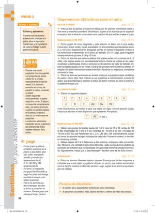 Santillana
Un
paso
adelante
26
Sugerencias didácticas para el aula
Inicio de la unidad (págs. 26 - 27)
➤ Antes de leer la apertura promueva el diálogo con los alumnos comentando sobre la
vida social y económica durante el Tahuantisuyo. Sugiera a los alumnos que se organicen
en equipos, lean la situación y mencionen otros casos en los que podrían emplear el quipu.
Números hasta el 99 999 (págs. 28 - 29)
➤ Forme grupos de cinco integrantes y pida elaborar un ábaco con 9 aros azules,
9 aros rojos, 9 aros verdes, 9 aros anaranjados y 9 aros amarillos que representan las U,
D, C, UM y DM, respectivamente. Enseguida, escriba un número en la pizarra e indique a
los alumnos que lo representen en el ábaco; por ejemplo: 35 219. Luego, para el siguiente
número mencione que tiene 3 UM y 4 D más.
➤ Pida a los alumnos que cada uno elabore dos tarjetas verdes con un número de 4 y 5
cifras y dos tarjetas azules con sus respectivas lecturas. Reúna las tarjetas en dos cajas,
revuélvalas y distribúyalas. Inicie un concurso con los alumnos de cada fila: deberán em-
patar las tarjetas azules con las verdes. Gana la fila que deja menor número de tarjetas sin
empatar. No deben intercambiar tarjetas entre filas. Recoja las no empatadas y empátelas
centrando la clase.
➤ Pida a los alumnos que busquen en revistas productos cuyos precios sean cantidades
de cuatro y cinco cifras. Que realicen en sus cuadernos la representación a través del
ábaco, que descompongan y escriban la lectura de dichos números así como el anterior y
el posterior de cada uno.
La centena de millar (págs. 30 - 31)
➤ Elabore las siguientes tarjetas:
Invite a los alumnos, por turnos, a sacar una tarjeta con dígito y otra de posición. Luego,
indique que escriban el valor de posición que representa. Por ejemplo:
7 UM = 7 000 U
Números hasta el 999 999 (págs. 32 – 33)
➤ Elabore seis grupos de tarjetas: azules del 1 al 9; rojas del 10 al 90; verdes del 100
al 900; anaranjadas del 1 000 al 9 000; amarillas del 10 000 al 90 000 y moradas del
100 000 al 900 000; que representan las U, D, C, UM, DM y CM, respectivamente. Luego,
por turnos, los alumnos escogen una tarjeta de cada color. Forman el número y lo escriben
en números y en letras.
➤ Elabore tarjetas del 0 al 9. Seleccione a diez alumnos y entregue a cada uno una tar-
jeta. Mencione una cantidad de seis cifras diferentes y pida que los alumnos aludidos se
acomoden de tal manera que con las tarjetas en lugar visible formen la cantidad menciona-
da. Seguidamente, indique que lo descompongan y escriban cómo se lee dicho número.
Comparación (págs. 34 - 35)
➤ Pida a los alumnos diferentes objetos o juguetes. Forme grupos de diez integrantes e
indíqueles que a cada objeto o juguete le coloquen un precio y que realicen aproximacio-
nes a la decena, centena o millar más cercano. Luego, sugiera a los alumnos que expon-
gan sus trabajos.
UNIDAD 2
Al juego
• Forme grupos y elabore
un tablero posicional en la
pizarra y seis dados: azul,
rojo, verde, anaranjado,
amarillo y morado que
representarán las U,
D, C, UM, DM y CM,
respectivamente:
• Por turno, un integrante
por grupo tirará los dados y
según las cifras que obtenga
escribirá el número en el
tablero posicional.
• Pida a los alumnos que
descompongan, escriban
la lectura y comparen los
números. Gana el grupo que
obtenga el mayor número.
Civismo y patriotismo
Comente con los alumnos
sobre el amor y respeto a la
patria, sobre la riqueza de
nuestro país, y la importancia
de cuidar y proteger nuestro
patrimonio cultural.
VALORES Y ACTITUDES
i deas
• Prepare una pelota
pegándole muchos papeles
con preguntas de temas
a tratar en la unidad,
especialmente de cálculo
mental. Los alumnos,
sentados en círculo, se
pasarán la pelota y sacarán
un papel.
• Deben responder
correctamente y la pelota
seguirá su curso. Si alguno
no responde correctamente,
sale y se reduce el círculo.
• Cuando no queden papeles
en la pelota, se tendrá
otra con un nivel mayor de
preguntas.
• Los alumnos eliminados
trabajarán en sus cuadernos
las operaciones de los
papeles retirados de la
pelota.
Previsión de dificultades
➤ Al escribir, leer y descomponer números con ceros intermedios.
➤ Al aproximar a la centena, millar, decena de millar y centena de millar más cercana.
1 2 3 4 5 6 7 8 9
U D C UM DM CM
025_032U02GM4.indd 26
025_032U02GM4.indd 26 1/11/06 3:13:13 PM
1/11/06 3:13:13 PM
 