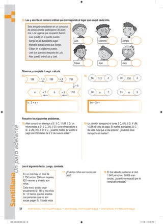 Santillana
Un
paso
adelante
32 MATERIAL FOTOCOPIABLE • MATERIAL FOTOCOPIABLE • MATERIAL FOTOCOPIABLE
112
12.Lee y escribe el número ordinal que corresponde al lugar que ocupó cada niño.
16.Un camión transportó el lunes 2 C, 6 U, 8 D, 4 UM,
1 DM de kilos de papa. El martes transportó 23 C
de kilos más que el día anterior. ¿Cuántos kilos
transportó el martes?
15.Alex compró un televisor a S/. 5 C, 1 UM, 3 D; un
microondas a S/. 9 C, 2 U, 5 D y una refrigeradora a
S/. 2 UM, 8 U, 9 D, 9 C. ¿Cuánto recibió de vuelto si
pagó con 28 billetes de 2 C de nuevos soles?
Seis amigos compitieron en un concurso
de pintura donde participaron 30 alum-
nos. Los lugares que ocuparon fueron:
• Luis quedó en el quinto puesto.
• Sergio en el duodécimo lugar.
• Marcelo quedó antes que Sergio.
• César en el vigésimo puesto.
• Joel dos puestos después de Luis.
• Alex quedó entre Luis y Joel.
Lee el siguiente texto. Luego, contesta.
En un club hay un total de
1 750 socios: 598 son mujeres,
625 varones y el resto son
niños.
Cada socio adulto paga
anualmente S/. 160 y los niños
S/. 12 menos que los adultos.
Las personas que no son
socias pagan S/. 5 cada visita.
17.¿Cuántos niños son socios del
club?
18.El día sábado asistieron al club
1 940 personas. Si 809 eran
socios, ¿cuánto se recaudó por la
venta de entradas?
Resuelve los siguientes problemas.
Observa y completa. Luego, calcula.
César
Luis
Joel
Marcelo
Alex
Sergio
13.
b : 2 + a = 3m – 2n =
186 189 756
a b 761
+ 3 × 4
× 6
+ 7
+ 5
14.
156
n m
56 2 39 4
98 7 53 9
025_032U02GM4.indd 32
025_032U02GM4.indd 32 1/11/06 3:13:30 PM
1/11/06 3:13:30 PM
 