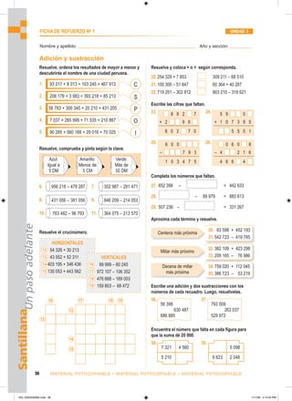 C
S
P
I
O
Azul:
Igual a
5 DM
Amarillo:
Menos de
5 CM
Verde:
Más de
50 DM
956 218 – 479 287 352 987 – 291 471
431 056 – 381 056 846 209 – 214 053
763 482 – 96 793 364 075 – 213 570
HORIZONTALES
12 54 326 + 30 213
13 43 552 + 52 311
14 403 195 + 346 436
15 135 053 + 443 562
VERTICALES
16 99 999 – 80 245
17 972 107 – 106 352
18 476 668 – 169 003
19 159 803 – 68 472
16
13
12
17
14
15
18 19
8 9 2 7
+ 2 9 6
8 0 2 7 0
5 9 0
+ 1 0 7 3 9 5
5 5 0 1
6 0 0
– 7 9 3
1 0 3 4 7 5
0 6 0 8
– 4 2 1 6
4 6 6 4
56 398
630 487
686 885
793 009
263 037
529 972
Centena más próxima
Millar más próximo
Decena de millar
más próxima
7 321 4 560
5 210
5 098
9 623 2 048
30. 63 598 + 452 193
31.542 723 – 419 785
32.382 109 + 423 298
33.209 165 – 76 986
34.759 020 + 112 045
35.386 723 – 53 219
Santillana
Un
paso
adelante
36 MATERIAL FOTOCOPIABLE • MATERIAL FOTOCOPIABLE • MATERIAL FOTOCOPIABLE
FICHA DE REFUERZO No
1 UNIDAD 3
Nombre y apellido: ________________________________________________ Año y sección: _________
Adición y sustracción
Resuelve y coloca  o  según corresponda.
20.254 329 + 7 853 309 211 – 68 510
21.100 300 – 51 847 60 364 + 40 287
22.719 251 – 302 812 903 210 – 319 621
Escribe las cifras que faltan.
23. 24.
25. 26.
Completa los números que faltan.
27. 652 398 – = 442 633
28. – 89 979 = 883 613
29. 507 236 – = 331 267
Aproxima cada término y resuelve.
Escribe una adición y dos sustracciones con los
números de cada recuadro. Luego, resuélvelas.
36. 37.
Encuentra el número que falta en cada figura para
que la suma dé 20 000.
38. 39.
Resuelve, ordena los resultados de mayor a menor y
descubrirás el nombre de una ciudad peruana.
1. 93 217 + 8 013 + 103 245 + 467 913
2. 208 178 + 3 983 + 393 218 + 85 213
3. 56 783 + 300 345 + 20 210 + 431 205
4. 7 037 + 265 999 + 71 535 + 210 867
5. 90 285 + 560 168 + 29 016 + 70 025
Resuelve, comprueba y pinta según la clave.
6. 7.
8. 9.
10. 11.
Resuelve el crucinúmero.
033_040U03GM4.indd 36
033_040U03GM4.indd 36 1/11/06 3:14:54 PM
1/11/06 3:14:54 PM
 