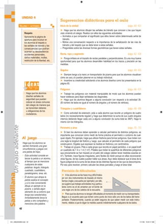 Santillana
Un
paso
adelante
42
Sugerencias didácticas para el aula
Inicio de la unidad (págs. 60 - 61)
➤ Haga que los alumnos dibujen las señales de tránsito que conocen o las que hayan
visto viniendo al colegio. Realice con ellos las siguientes actividades:
– Anímelos a que compartan el significado que ellos tienen sobre determinada señal de
tránsito.
– Motive una conversación respecto a la importancia de la señalización de las vías de
tránsito y del respeto que se debe tener a estas señales.
– Pregúnteles sobre las diversas formas geométricas que tienen estas señales.
Recta, rayo y segmento (págs. 62 - 63)
➤ Ponga énfasis en el trazado de rectas paralelas y perpendiculares. Es una muy buena
oportunidad para que los alumnos desarrollen habilidad en los trazos y precisión en las
medidas.
Ángulos (págs. 64 - 65)
➤ Siempre tenga a la mano un transportador de pizarra para que los alumnos visualicen
cómo se usa y lo puedan plasmar en su trabajo individual.
➤ Incentive su creatividad solicitando a los alumnos diseños como los presentados en la
página 65.
Polígonos (págs. 66 - 67)
➤ Trabaje los polígonos con material manipulable de modo que los alumnos puedan
hacer dobleces para dejar señaladas las diagonales.
➤ Haga que los alumnos lleguen a alguna conclusión con respecto a la actividad 39.
(El número de lados es igual al número de ángulos y al número de vértices).
Triángulos y cuadriláteros (págs. 68 - 69)
➤ Como actividad de extensión, pida a cada alumno que recorte un polígono de cuatro
lados (no necesariamente regular) y haga que determinen la suma de sus cuatro ángulos
internos debiendo llegar cada uno a alguna conclusión (la suma total es 360º). Haga lo
mismo con los triángulos.
Perímetro y área (págs. 70 - 71)
➤ Si bien los alumnos deben aprender a calcular perímetros de distintos polígonos, es
importante que conozcan cómo medir de forma práctica el perímetro o contorno de cual-
quier objeto. Por ejemplo, haga que utilicen fósforos para formar polígonos. Que midan con
una regla la longitud del fósforo y, luego, que calculen el perímetro de cada polígono que
construyeron. Dígales que expresen la medida en fósforos y en centímetros.
➤ Trabaje en grupos. Pida a cada grupo que recorte en papel periódico, o en papel kraft
un cuadrado de 1 m x 1 m (1 m2
). Pídales que midan la superficie de diferentes polígonos
que previamente se han trazado en el patio del colegio (deben tener medidas exactas en
m2
). También, trace figuras irregulares, pero fáciles de medir porque en ellas reconocerán
otras figuras, de las cuales pueden hallar sus áreas. Aquí debe destacar que el área de la
figura poligonal es la suma de las áreas de las distintas figuras en las que se descompone.
Por eso para resolver, primero calculan las áreas parciales y luego el área total.
UNIDAD 4
Respeto
Aproveche la página de
apertura para inculcar en
los alumnos el respeto a
las señales de tránsito y las
consecuencias que podrían
acarrear su desobediencia:
accidentes personales,
daños materiales, multas,
restricción de la libertad, etc.
VALORES Y ACTITUDES
i deas
• Haga que los alumnos
diseñen señales de
seguridad que puedan
colocar en áreas comunes
del colegio de manera que
se transmitan deberes
u obligaciones de los
ciudadanos.
Previsión de dificultades
➤ Alos alumnos se les hace muy difícil traba-
jar con dos instrumentos de trazado al mismo
tiempo (regla y escuadra por ejemplo); por ello,
se sugiere que trabaje actividades muy particu-
lares como es el de arrastrar por el borde de
una regla uno de los catetos de la escuadra.
➤ Para que los alumnos no tengan dificultades al momento de medir con su transportador,
llegue a un acuerdo para que tomen como punto de inicio sólo uno de los lados del trans-
portador. Posteriormente, cuando ya estén seguros de que saben medir con este instru-
mento, rételos a que le digan la medida usando indistintamente cualquiera de los lados.
Al juego
Haga que los alumnos se
sienten formando una gran
circunferencia y juegue con
una pelota de trapo.
• Esta actividad consiste en
lanzar la pelota a un alumno,
al tiempo que se menciona
cualquiera de estas
palabras: ángulo, triángulo,
cuadrado, cuadrilátero,
paralelogramo, área, etc.
• El alumno que atrapa la
pelota explica el concepto
y si lo cree conveniente
dibuja un ejemplo en la
pizarra, o señala algún
elemento de su entorno que
tenga esa característica.
Inmediatamente lanza la
pelota a otro compañero y
menciona otra palabra.
041_048U04GM4.indd 42
041_048U04GM4.indd 42 1/11/06 10:54:17 AM
1/11/06 10:54:17 AM
 