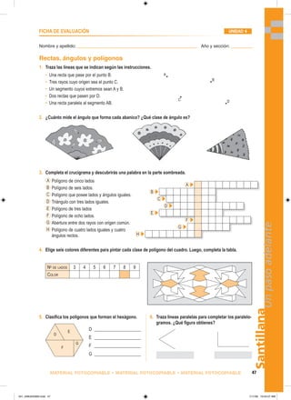 D
E
F
G
Santillana
47
Un
paso
adelante
MATERIAL FOTOCOPIABLE • MATERIAL FOTOCOPIABLE • MATERIAL FOTOCOPIABLE
Nombre y apellido: _________________________________________________ Año y sección: _________
FICHA DE EVALUACIÓN UNIDAD 4
1. Traza las líneas que se indican según las instrucciones.
Rectas, ángulos y polígonos
• Una recta que pase por el punto B.
• Tres rayos cuyo origen sea el punto C.
• Un segmento cuyos extremos sean A y B.
• Dos rectas que pasen por D.
• Una recta paralela al segmento AB.
A
B
D
C
2. ¿Cuánto mide el ángulo que forma cada abanico? ¿Qué clase de ángulo es?
3. Completa el crucigrama y descubrirás una palabra en la parte sombreada.
A Polígono de cinco lados
B Polígono de seis lados.
C Polígono que posee lados y ángulos iguales.
D Triángulo con tres lados iguales.
E Polígono de tres lados
F Polígono de ocho lados.
G Abertura entre dos rayos con origen común.
H Polígono de cuatro lados iguales y cuatro
ángulos rectos.
5. Clasifica los polígonos que forman el hexágono. 6. Traza líneas paralelas para completar los paralelo-
gramos. ¿Qué figura obtienes?
D ______________________
E ______________________
F ______________________
G ______________________
4. Elige seis colores diferentes para pintar cada clase de polígono del cuadro. Luego, completa la tabla.
No
DE LADOS 3 4 5 6 7 8 9
COLOR
A
B
C
D
E
F
G
H
041_048U04GM4.indd 47
041_048U04GM4.indd 47 1/11/06 10:54:27 AM
1/11/06 10:54:27 AM
 