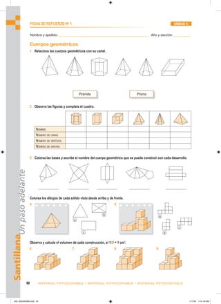 Pirámide Prisma
a
b
c b
c
a
Santillana
Un
paso
adelante
52 MATERIAL FOTOCOPIABLE • MATERIAL FOTOCOPIABLE • MATERIAL FOTOCOPIABLE
FICHA DE REFUERZO No
1 UNIDAD 5
Nombre y apellido: ________________________________________________ Año y sección: _________
Cuerpos geométricos
1. Relaciona los cuerpos geométricos con su cartel.
2. Observa las figuras y completa el cuadro.
NOMBRE
NÚMERO DE CARAS
NÚMERO DE VÉRTICES
NÚMERO DE ARISTAS
3. Colorea las bases y escribe el nombre del cuerpo geométrico que se puede construir con cada desarrollo.
Colorea los dibujos de cada sólido visto desde arriba y de frente.
4. 5.
Observa y calcula el volumen de cada construcción, si 1 = 1 cm3
.
6. 7. 8. 9.
049_056U05GM4.indd 52
049_056U05GM4.indd 52 1/11/06 11:01:49 AM
1/11/06 11:01:49 AM
 