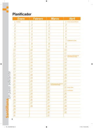 6
Santillana
Planificador
Enero Febrero Marzo Abril
1 Año Nuevo
1 1 1 Día de la Educación Nacional
2 2 2 2
3 3 3 3
4 4 4 4
5 5 5 5
6 6 6 6
7 7 7 7 Día Mundial de la Salud
8 8 8 8
9 9 9 9
10 10 10 10
11 11 11 11
12 12 12 12 Aniversario del Nacimiento del
Inca Garcilaso de la Vega
13 13 13 13
14 14 14 14
15 15 15 15
16 16 16 16
17 17 17 17
18 18 18 18
19 19 19 19
20 20 20 20
21 21 21 Día Internacional de la Eliminación
de la Discriminación Racial 21
22 22 22 22 Día de la Tierra
23 23 23 23 Día del Idioma
24 24 24 24
25 25 25 25
26 26 26 26
27 27 27 27
28 28 28 28
29 29 29
30 30 30
31 31
Un
paso
adelante
001_016U00GM4.indd 6
001_016U00GM4.indd 6 1/11/06 10:46:23 AM
1/11/06 10:46:23 AM
 