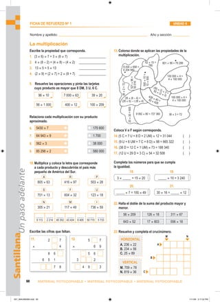96 × 10 39 × 20
7 000 × 63
56 × 1 000 100 × 209
400 × 12
5430 × 7
64 943 × 9
562 × 3
85 298 × 2
170 600
1 700
38 000
580 000
2 7
× 4
8 6
6 5 1
7 8
11. 5 7
× 6 9
5 6
3 2
4 9 3
12.
305 × 21 736 × 59
117 × 49
N M I
701 × 13 123 × 18
604 × 32
S F U
805 × 63 503 × 28
416 × 97
A R P 3 × _____ = 15 × 20 _____ × 10 = 3 240
_____ × 7 = 100 × 49 30 × 16 = _____ × 12
18. 19.
20. 21.
HORIZONTAL
A. 236 × 22
B. 234 × 56
C. 25 × 89
VERTICAL
M. 709 × 78
N. 819 × 36
A
M N
B
C
Santillana
Un
paso
adelante
60 MATERIAL FOTOCOPIABLE • MATERIAL FOTOCOPIABLE • MATERIAL FOTOCOPIABLE
FICHA DE REFUERZO No
1 UNIDAD 6
Nombre y apellido: ________________________________________________ Año y sección: _________
La multiplicación
Escribe la propiedad que corresponda.
1. (3 × 6) × 7 = 3 × (6 × 7) ________________
2. 4 × (8 – 2) = (4 × 8) – (4 × 2) ________________
3. 13 × 5 = 5 × 13 ________________
4. (2 × 9) + (2 × 7) = 2 × (9 + 7) ________________
5. Resuelve las operaciones y pinta las tarjetas
cuyo producto es mayor que 8 DM, 3 U, 6 C.
Relaciona cada multiplicación con su producto
aproximado.
6.
7.
8.
9.
10.Multiplica y coloca la letra que corresponde
a cada producto y descubrirás el país más
pequeño de América del Sur.
_____
9 113
_____
2 214
_____
40 352
_____
43 424
_____
6 405
_____
50 715
_____
5 733
Escribe las cifras que faltan.
13.Colorea donde se aplican las propiedades de la
multiplicación.
Coloca V o F según corresponda.
14.(5 C + 7 U + 8 D + 2 UM) × 12 = 31 044 ( )
15. (9 U + 6 UM + 7 C + 8 D) × 98 = 665 322 ( )
16. (38 D + 12 C + 1 UM) × 73 = 188 340 ( )
17. (12 U + 29 D + 3 C) × 54 = 32 508 ( )
Completa los números para que se cumpla
la igualdad.
22.Halla el doble de la suma del producto mayor y
menor.
56 × 209 126 × 18 311 × 67
643 × 52 17 × 803 556 × 18
23.Resuelve y completa el crucinúmero.
9 430 × 658 =
6 204 940
52 × 15 =
780
801 × 99 = 79 299
36 × 3 = 72
9 092 × 80 = 727 360
100 000 × 4 =
4 × 100 000
20
×
30
=
600
36
×
2
=
72
28 × (6 – 4) =
(28 × 6) – ( 28 × 4)
428 × 40 =
40 × 428
(50 × 2) × 3 =
50 × (2 × 3)
100 000 × 4 =
4 × 100 000
521
×
96
=
50
016
500
×
10
=
10
×
500
057_064U06GM4.indd 60
057_064U06GM4.indd 60 1/11/06 3:17:22 PM
1/11/06 3:17:22 PM
 