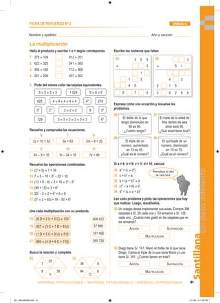 (6 D + 2 U + 5 C) × 103
427 × (3 C + 7 D + 8 U)
(1 D + 5 C + 9 U) × 512
903 × (4 U + 6 C + 7 D)
608 622
57 886
161 406
265 728
25
5
7
8 35
12
36
64 6
8
ADICIÓN SUSTRACCIÓN
MULTIPLICACIÓN
ADICIÓN SUSTRACCIÓN
MULTIPLICACIÓN
Santillana
61
Un
paso
adelante
MATERIAL FOTOCOPIABLE • MATERIAL FOTOCOPIABLE • MATERIAL FOTOCOPIABLE
Nombre y apellido: _________________________________________________ Año y sección: _________
FICHA DE REFUERZO No
2 UNIDAD 6
La multiplicación
Halla el producto y escribe  o  según corresponda.
1. 378 × 109 912 × 201
2. 623 × 325 541 × 365
3. 405 × 165 712 × 908
4. 251 × 208 407 × 602
5. Pinta del mismo color las tarjetas equivalentes.
Resuelve y comprueba las ecuaciones.
Resuelve las operaciones combinadas.
12.(23
+ 5) × 7 + 38
13.7 × 5 – 10 + 82
– 25 + 16
14.(13 + 9 – 8) × 2 + 10 × 33
– 52
15.(99 + 15) × 3 + 62
16.202
– 5 × 2 + 43
+ 6 × 9
17.(53
× 2 + 93) + 18 – 50 + 63
Une cada multiplicación con su producto.
18.
19.
20.
21.
Busca la relación y completa.
22. 23.
5 × 5 × 5 × 5 6 × 6 × 6
1 024
625 4 × 4 × 4 × 4 × 4 45
216
2 × 2 × 2 8
3 × 3 × 3 × 3 × 3 × 3 63
36
54
23
729
6.
3z + 10 = 52 2m – 8 = 20
9y = 63
7. 8.
9.
4n – 9 = 35 7x = 49
5r – 34 = 16
10. 11.
El triple de la edad de
Ana dentro de seis
años será 36.
¿Qué edad tiene Ana?
El doble de lo que
tengo disminuido en
56 es 80.
¿Cuánto tengo?
El triple de un
número, aumentado
en 15 es 45.
¿Cuál es el número?
El quíntuple de un
número, disminuido
en 15 es 70.
¿Cuál es el número?
3 0 5
× 3
1
1 5
4 5
9 7 5
24. 25.
Reemplaza el valor
de cada letra.
Escribe los números que faltan.
Expresa como una ecuación y resuelve los
problemas.
26. 27.
28. 29.
Si a = 8; b = 9; c = 3; d = 10, calcula:
30. a2
+ (c × d2
)
31. c + b3
× a
32. b + (a + b)2
× d
33. (c3
– a + b) × d
34. d3
+ (c × a + b)2
Lee cada problema y pinta las operaciones que hay
que realizar. Luego, resuélvelos.
35.Un colegio desea implementar sus aulas. Compra 396
carpetas a S/. 35 cada una y 53 armarios a S/. 125
cada uno. ¿Cuánto más gastó en las carpetas que en
los armarios?
36.Diego tiene S/. 167, Mario el doble de lo que tiene
Diego, Carlos el triple de lo que tiene Mario y Luis
tiene S/. 281. ¿Cuánto tienen en total?
3
× 5 1
4 3
2 1 5
2 8 2 6 8
057_064U06GM4.indd 61
057_064U06GM4.indd 61 1/11/06 3:17:28 PM
1/11/06 3:17:28 PM
 