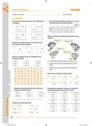 36 : 7 18 : 7 22 : 4 29 : 3 16 : 4
24 : 6 46 : 6 36 : 5 49 : 7 34 : 5
21 : 8 32 : 8 81 : 9 50 : 6 65 : 8
Tengo S/. 2. Tengo S/. 24.
Tengo S/. 8.
Tengo S/. 48.
34.
45 : 6
c = 7
r = 3
35.
31 : 5
c = 6
r = 0
36.
29 : 3
c = 9
r = 2
37.
52 : 9
c = 5
r = 7
38.
54 : 7
c = 7
r = 4
39.
37 : 7
c = 5
r = 2
Santillana
Un
paso
adelante
68 MATERIAL FOTOCOPIABLE • MATERIAL FOTOCOPIABLE • MATERIAL FOTOCOPIABLE
FICHA DE REFUERZO No
1 UNIDAD 7
Nombre y apellido: ________________________________________________ Año y sección: _________
La división
Calcula el factor desconocido en cada multiplicación
y completa.
1. 2.
3. 4.
Escribe dos multiplicaciones y dos divisiones con
los números de cada cuadrado.
3 × = 12
12 : 4 =
× 5 = 35
35 : 7 =
9 × = 63
63 : 7 =
× 9 = 54
54 : 6 =
5. 6. 7.
7
4
28
9
27
3
6
8
48
Busca en la sopa de letras los resultados de las
divisiones exactas.
8. 81 : 9
9. 49 : 7
10.19 : 2
11. 27 : 9
12.16 : 2
13.36 : 9
14. 8 : 8
15.20 : 4
16.54 : 7
N A S O T V R A S
C U A T R O N I I
F B E D T C E P C
A H D V R T I D I
G C M N E E O B N
D L R L S T H R C
O C H O U N O D O
17.Resuelve las siguientes divisiones y ordena los
residuos de mayor a menor.
97 : 8 93 : 7 77 : 6
99 : 9 83 : 4 74 : 5
_____  _____  _____  _____  _____  _____
Escribe los números que faltan.
18. : 2 = 8
19.54 : = 9
20.45 : 9 =
21.56 : = 7
22. : 6 = 4
23.36 : = 9
24.Pinta el recorrido de Mufi para llegar a su casa, si
sólo debe pisar las divisiones exactas.
Observa el dinero recolectado por cada niña. Luego,
resuelve.
25.¿Quién tiene la mitad del dinero que tiene Jenny?
26.¿Quién tiene la tercera parte del dinero que tiene
Pilar?
27.¿Quién tiene la cuarta parte del dinero que tiene
Ana?
Encuentra el dividendo de cada división.
28. 9
3 8
29. 7
1 6
30. 4
2 7
31. 6
4 5
32. 3
1 9
33. 8
6 4
Comprueba las siguientes divisiones y colorea los
carteles que tienen las divisiones correctas.
ROCÍO
ANA
JENNY
PILAR
065_072U07GM4.indd 68
065_072U07GM4.indd 68 1/11/06 11:21:05 AM
1/11/06 11:21:05 AM
 