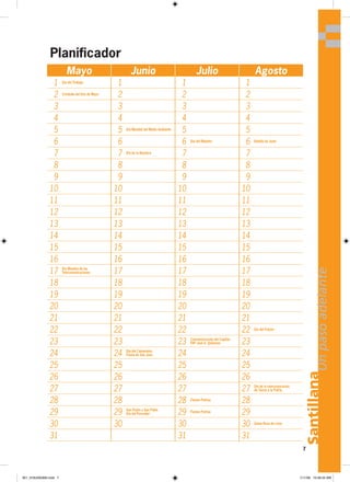 7
Santillana
Un
paso
adelante
Mayo Junio Julio Agosto
1 Día del Trabajo
1 1 1
2 Combate del Dos de Mayo
2 2 2
3 3 3 3
4 4 4 4
5 5 Día Mundial del Medio Ambiente
5 5
6 6 6 Día del Maestro
6 Batalla de Junín
7 7 Día de la Bandera
7 7
8 8 8 8
9 9 9 9
10 10 10 10
11 11 11 11
12 12 12 12
13 13 13 13
14 14 14 14
15 15 15 15
16 16 16 16
17 Día Mundial de las
Telecomunicaciones 17 17 17
18 18 18 18
19 19 19 19
20 20 20 20
21 21 21 21
22 22 22 22 Día del Folclor
23 23 23 Conmemoración del Capitán
FAP José A. Quiñones 23
24 24 Día del Campesino
Fiesta de San Juan 24 24
25 25 25 25
26 26 26 26
27 27 27 27 Día de la reincorporación
de Tacna a la Patria
28 28 28 Fiestas Patrias
28
29 29 San Pedro y San Pablo
Día del Pescador 29 Fiestas Patrias
29
30 30 30 30 Santa Rosa de Lima
31 31 31
Planificador
001_016U00GM4.indd 7
001_016U00GM4.indd 7 1/11/06 10:46:24 AM
1/11/06 10:46:24 AM
 