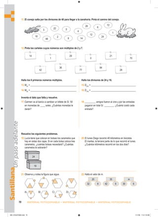 24
19
Santillana
Un
paso
adelante
72 MATERIAL FOTOCOPIABLE • MATERIAL FOTOCOPIABLE • MATERIAL FOTOCOPIABLE
11. El conejo salta por los divisores de 48 para llegar a la zanahoria. Pinta el camino del conejo.
12.Pinta los carteles cuyos números son múltiplos de 2 y 7.
3
18
48
22
2
0
8
4
28
14
12
6
72
24
1
Halla los 6 primeros números múltiplos.
14
42
36
77
84
28
1
29
0
21
70
13.M(4)
= _______________________________________
14.M(9)
= _______________________________________
15.D(24)
= ______________________________________
16.D(16)
= ______________________________________
Inventa el dato que falta y resuelve.
17.Carmen va al banco a cambiar un billete de S/. 50
en monedas de ____ soles. ¿Cuántas monedas le
darán?
18._________ amigos fueron al cine y por las entradas
pagaron en total S/. ________. ¿Cuánto costó cada
entrada?
Resuelve los siguientes problemas.
19.Lucía tiene que colocar en bolsas los caramelos que
hay en estas dos cajas. Si en cada bolsa coloca tres
caramelos, ¿cuántas bolsas necesitará? ¿Cuántas
caramelos le sobrarán?
20.El lunes Diego recorrió 48 kilómetros en bicicleta.
El martes, la tercera parte de lo que recorrió el lunes.
¿Cuántos kilómetros recorrió en los dos días?
21.Observa y rodea la figura que sigue. 22.Halla el valor de m.
20
32 8
35
42 6
m
30 6
Halla los divisores de 24 y 16.
A) B) C) D)
065_072U07GM4.indd 72
065_072U07GM4.indd 72 1/11/06 11:21:16 AM
1/11/06 11:21:16 AM
 