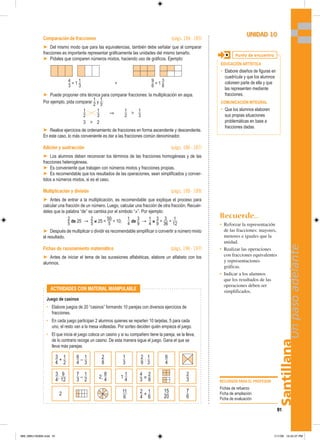 3
_
4
+
1
_
2
3
_
4
;
9
__
12
2
1
_
3
1
1
_
4
11
__
6
2
_
9
:
1
_
3
4
_
3
×
2
_
8
2
_
4
+
1
_
6
6
_
4
15
__
20
2
_
3
7
_
6
2
_
8
2;
8
_
4
6
_
4
–
1
_
3
7
_
3
–
1
_
2
Santillana
91
Un
paso
adelante
Comparación de fracciones (págs. 184 - 185)
➤ Del mismo modo que para las equivalencias, también debe señalar que al comparar
fracciones es importante representar gráficamente las unidades del mismo tamaño.
➤ Pídales que comparen números mixtos, haciendo uso de gráficos. Ejemplo:
4
_
3
= 1
1
_
3

9
_
6
= 1
3
_
6
➤ Puede proponer otra técnica para comparar fracciones: la multiplicación en aspa.
Por ejemplo, pida comparar
1
_
2
y
1
_
3
:
1
_
2
1
_
3
⇒
1
_
2

1
_
3
3  2
➤ Realice ejercicios de ordenamiento de fracciones en forma ascendente y descendente.
En este caso, lo más conveniente es dar a las fracciones común denominador.
Adición y sustracción (págs. 186 - 187)
➤ Los alumnos deben reconocer los términos de las fracciones homogéneas y de las
fracciones heterogéneas.
➤ Es conveniente que trabajen con números mixtos y fracciones propias.
➤ Es recomendable que los resultados de las operaciones, sean simplificados y conver-
tidos a números mixtos, si es el caso.
Multiplicación y división (págs. 188 - 189)
➤ Antes de entrar a la multiplicación, es recomendable que explique el proceso para
calcular una fracción de un número. Luego, calcular una fracción de otra fracción. Recuér-
deles que la palabra “de” se cambia por el símbolo “×”. Por ejemplo:
2
_
5
de 25 →
2
_
5
× 25 =
50
__
5
= 10;
1
_
4
de
3
_
9
→
1
_
4
×
3
_
9
=
3
__
36
=
1
__
12
➤ Después de multiplicar o dividir es recomendable simplificar o convertir a número mixto
el resultado.
Fichas de razonamiento matemático (págs. 196 - 197)
➤ Antes de iniciar el tema de las sucesiones alfabéticas, elabore un alfabeto con los
alumnos.
RECURSOS PARA EL PROFESOR
Fichas de refuerzo
Ficha de ampliación
Ficha de evaluación
UNIDAD 10
Punto de encuentro
EDUCACIÓN ARTÍSTICA
• Elabore diseños de figuras en
cuadrícula y que los alumnos
coloreen parte de ella y que
las representen mediante
fracciones.
COMUNICACIÓN INTEGRAL
• Que los alumnos elaboren
sus propias situaciones
problemáticas en base a
fracciones dadas.
Recuerde...
• Reforzar la representación
de las fracciones: mayores,
menores e iguales que la
unidad.
• Realizar las operaciones
con fracciones equivalentes
y representaciones
gráficas.
• Indicar a los alumnos
que los resultados de las
operaciones deben ser
simplificados.
Juego de casinos
• Elabore juegos de 20 “casinos” formando 10 parejas con diversos ejercicios de
fracciones.
• En cada juego participan 2 alumnos quienes se reparten 10 tarjetas, 5 para cada
uno, el resto van a la mesa volteadas. Por sorteo deciden quién empieza el juego.
• El que inicia el juego coloca un casino y si su compañero tiene la pareja, se la lleva,
de lo contrario recoge un casino. De esta manera sigue el juego. Gana el que se
lleva más parejas.
ACTIVIDADES CON MATERIAL MANIPULABLE
089_096U10GM4.indd 91
089_096U10GM4.indd 91 1/11/06 12:42:37 PM
1/11/06 12:42:37 PM
 