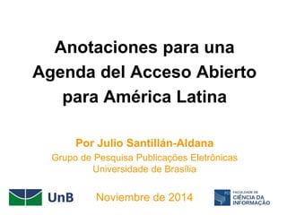 Anotaciones para una
Agenda del Acceso Abierto
para América Latina
Por Julio Santillán-Aldana
Grupo de Pesquisa Publicações Eletrônicas
Universidade de Brasília
Noviembre de 2014
 