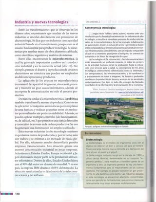 Industria y nuevas tecnologías Documento 2
Entre las transformaciones que se observan en los
últimos años, encontramos que muchas de las nuevas
industrias se vinculan directamente con producción de
alta tecnología. Se dice que son industrias con capacidad
industrial basada en el conocimiento, porque este es el
insumo fundamental para producir tecnología. Se carac­
terizan por emplear mano de obra altamente calificada,
como científicos, ingenieros y analistas de sistemas.
Entre ellas encontramos la microelectrónica, la
cual ha generado importantes cambios en la produc­
ción industrial y en la economía actual (doc. 2). Por
ejemplo, permite el diseño y la producción de circuitos
electrónicos en miniatura que pueden ser empleados
en diferentes procesos y productos.
La aplicación de los avances en microelectrónica
incrementó la capacidad de generar, almacenar, proce­
sar y trasmitir un gran caudal informativo, además de
incorporar la automatización en todo el proceso pro­
ductivo.
De manera similar a la microelectrónica, la robótica
también transformó la manera de producir. Consiste en
la aplicación de máquinas automáticas que reemplazan
la tarea humana y realizan pequeñas series de produc­
tos personalizados sin perder rentabilidad. Además, se
pueden aplicar múltiples controles (de funcionamien­
to, de calidad, etc.) que permiten una rápida detección
y corrección de errores en la cadena productiva. Su uso
ha generado una disminución del empleo calificado.
Estas nuevas industrias de alta tecnología requieren
importantes costos de producción y, por lo tanto, solo
son viables si se orientan a un mercado de escala glo­
bal. Por ello, solamente pueden desarrollarla grandes
empresas transnacionales. Esta situación genera una
enorme concentración industrial en pocas empresas.
Actualmente, Estados Unidos, Europa occidental y Ja­
pón dominan la mayor parte de la producción del sec­
tor informático. Dentro de ellos, Estados Unidos lidera
con el 90% del sector en el mercado mundial. Y en ese
país, la empresa IBM abastece el 65% del mercado. La
situación resulta similar en la industria de las telecomu­
nicaciones y del software.
Convergencia tecnológica
[...] según Alvin Toffler y otros autores, estamos ante una
revolución que ha llevado al nacimiento de las industrias de alta
tecnología, y con ellas a novedosos procesos de producción ba­
sados en la microelectrónica. Así se ha renovado la fabricación
de automóviles, textiles e incluso del acero, y permitido la fusión
entre computadoras y telecomunicaciones que produjeron nue­
vas infraestructuras como Internet, con un impacto comparable
al que en su momento produjeron el telégrafo, los sistemas de
autopistas o las líneas de navegación de vapor.
Las tecnologías de la información y las telecomunicaciones
están provocando un profundo impacto en todos los sectores
de la actividad humana, desde la producción hasta la educa­
ción y los servicios para la salud. La convergencia de tres áreas
tecnológicas anteriormente diferenciadas como la informática
(las computadoras), las telecomunicaciones, y la transferencia
y procesamiento de datos e imágenes, ha llevado a profundos
cambios en la producción de bienes y servicios en las sociedades
contemporáneas. Con base en todo ello, emergen las llamadas
sociedades de la información y la terciarización de la economía.
Piñón, Francisco. Ciencia y tecnología en América Latina: una
posibilidad para el desarrollo. En: www.oei.es/salactsi/pinon.Ddf
[consultado el 20/10/2010].
Parque o polígono industrial-tecnológico en Canadá.
En p r o f u n d id a d
Biotecnología
La biotecnología es el empleo de organismos vivos con el
objetivo de obtener un bien o servicio útil para el hombre.
Posee una larga historia, que se remonta a la fabricación del
vino, el pan, el queso y el yogurt.
La biotecnología moderna surgió en la década de 1980 y
utiliza ciertas técnicas, denominadas en su conjunto “in­
geniería genética", para modificar y transferir genes de un
organismo a otro. La ingeniería genética es hoy una herra­
mienta fundamental para el mejoramiento de los cultivos
vegetales. Por ejemplo, es posible transferir un gen prove­
niente de una bacteria a una planta. Las industrias basadas
en esta tecnología se encuentran altamente concentradas,
como por ejemplo las farmacéuticas, que están en manos de
relativam ente muy pocas empresas multinacionales.
118
 