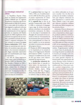 La estrategia industrial
china
La República Popular China
tiene un sistema de organización
político definido por un régimen
de gobierno comunista, que fue im-
plementado en 1949. En el comien­
zo, y como parte de la política de
este régimen, se aplicaron reformas
de orden económico, entre ellas
la transformación de las empresas
privadas en empresas del Estado.
A partir de 1960, el gobierno chino
comenzó una apertura de su econo­
mía, y permitió la entrada de inver­
siones y empresas extranjeras. En
este contexto se crearon las zonas
francas industriales (ZFI). Estas
zonas se caracterizan por estar do­
tadas de incentivos especiales para
atraer a los inversores extranjeros;
allí, llegan materiales importados
que son transformados para luego
ser exportados.
Las ZFI de China empezaron
como cuatro zonas económicas es­
peciales (ZEE) en Shenzhen, Zhu-
hai, Shantou y Xiamen, en 1980, y
más tarde se expandieron a 15 ciu­
dades costeras (doc. 4). A fines de
2005, había 210 zonas de desarrollo
nacionales. La mayoría de ellas, en
la zona costera. Las ZFI experimen­
taron tres fases de crecimiento:
► La primera fase tuvo lugar de
1984 a 1990, con el establecimien­
to de la ZEE de Shenzhen, que fue
el primer experimento de China
para abrir sus puertas al mundo.
► La segunda fase se dio en el
período comprendido entre 1991
y 1999, y constituyó el despegue
y gran auge de dichas zonas, que
además contribuyó a la entrada de
inversiones extranjeras. Se desta­
ca en esta etapa el crecimiento de
Shanghái. El crecimiento de la eco­
nomía se basó en el incremento de
las inversiones clave para la produc­
ción, principalmente en mano de
obra y capital, y no en un aumento
del índice de producción derivado
del progreso técnico.
► Después de 2000, la tercera fase
se vio impulsada por la entrada de
China en la Organización Mundial
del Comercio (OMC). A partir de
entonces se establecieron una serie
de ZFI que tenían como objetivo
aumentar las exportaciones.
La producción industrial chi­
na se destina tanto al mercado in­
terno como a la exportación. Sus
principales socios comerciales son
Estados Unidos, Japón, Hong
Kong, Corea del Sur, Singapur,
Alemania y los Países Bajos. Si bien
la industria china es diversa, algu­
nos rubros sobresalen en el esce­
nario mundial. Uno de ellos es la
producción de textiles e indumen­
taria, que adquiere volúmenes de
gran importancia y a precios muy
bajos. Debido a esto, a los países
que elaboran productos similares
les resulta muy difícil competir con
los artículos chinos.
Asimismo, China se destaca por
su producción de teléfonos, televi­
sores, computadoras, relojes, jugue­
tes, productos plásticos y medicina­
les. Se calcula que a comienzos de la
década de 2000 la mitad de los telé­
fonos que se utilizaban en el mundo
eran fabricados en China, así como
el 40% de las computadoras, el 25%
de los lavarropas y el 60% de la pe­
nicilina. Progresivamente también
se orientó hacia la producción de
tecnología de punta. La industria de
la aviación, por ejemplo, se ha con­
vertido en un sector fundamental.
Las cuatro grandes empresas in­
ternacionales más importantes del
sector (Boeing, Airbus, Embraer y
Bombardier) hace tiempo que se
establecieron en China para acce­
der a partes y componentes, y en
algunos casos también han instala­
do plantas de montaje en China, al
igual que varios proveedores de sis­
temas (GE, Pratt & Whitney, Rolls-
Royce). Las previsiones coinciden
en señalar que China se colocará
como el segundo mercado más
importante del sector aeronáutico
después de Estados Unidos duran­
te los próximos veinte años.
A c t iv id a d e s
® 6. Describí la estrategia de indus­
trialización de China. ¿Qué pro­
ductos se destacan en ella?Fábrica textil en China.
123
 