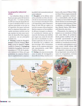 La geografía industrial
china
Las industrias chinas se distri­
buyen por gran parte del territorio
del país (doc. 7). Como ya leiste,
las ZFI son zonas de desarrollo cla­
ve para la entrada de IED. Las seis
regiones principales en las que se
ha registrado una mayor inversión
total en empresas financiadas con
capital extranjero, también son las
que cuentan con más zonas nacio­
nales de desarrollo. Estas regiones
o provincias con sus principales
ciudades son:
► Zhejiang (ciudad de Shanghái);
Jiangsu (ciudad de Nanjing), Shan-
dong (ciudad de Qingdao), Fujian
(ciudad de Xiamen) y Guangdong
(ciudad de Guangzhou). Estas áreas
concentran el 77,3% de la produc­
ción industrial de China, en la que
predominan las empresas financia­
das con capital extranjero y represen­
tan el 69,1 % de lainversión total en el
sector industrial.
► Shanghái: en los últimos años
se ha convertido en el foco de aten­
ción de los inversionistas extranje­
ros, es el mayor mercado de China
y un importante centro financiero.
Posee un alto PBI per cápita y su
nivel de consumo está en aumento.
Muchas empresas se han estableci­
do allí para conseguir no solamen­
te la producción intensiva por la
mano de obra barata, sino también
para lograr una cuota de mercado
que está en crecimiento. La carac­
terística particular de esta zona es
el desarrollo de la industria con
alta tecnología. Allí se encuentran
algunas de las empresas japonesas
más representativas, como NEC,
Toshiba y Panasonic.
► Beijing: esta zona es reconocida
como el centro de investigación y
desarrollo de China; muchos se re­
fieren a ella como el “Silicon Valley
de China”. Posee un gran número de
científicos capacitados, institucio­
nes y universidades, entre las que
se destaca la Universidad de Pekín.
Dentro del área se encuentran gran­
des empresas tanto japonesas como
occidentales, y se destacan Matsus-
hita, Hitachi, Fujitsu, IBM, Micro­
soft, Motorola, entre otras.
Últimamente, las empresas ex­
tranjeras ya no consideran a China
solo como fábrica de productos
donde pueden establecer sitios de
ensamble aprovechando la gran
masa de mano de obra barata. Hoy
también es considerada un atracti­
vo mercado, principalmente en la
zona costera, donde habitan 400
millones de personas con un po­
der adquisitivo relativamente alto.
Es un importante mercado para la
venta de computadoras, servicios
de Internet y telefonía móvil.
. Centros industriales
C O Áreas industriales
Industria
Petrolera
1 Electrónica
® ® Mecánica
S Metalúrgica y siderúrgica
é_> Textil
Automotriz
Doc. 7 La mayoría de las ZFI se
encuentran localizadas en zonas
costeras.
124
 