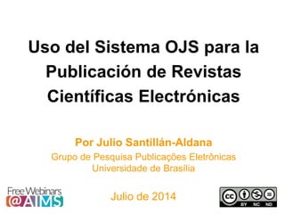 Uso del Sistema OJS para la
Publicación de Revistas
Científicas Electrónicas
Por Julio Santillán-Aldana
Grupo de Pesquisa Publicações Eletrônicas
Universidade de Brasília
Julio de 2014
 
