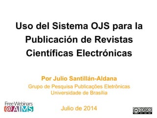 Uso del Sistema OJS para la
Publicación de Revistas
Científicas Electrónicas
Por Julio Santillán-Aldana
Grupo de Pesquisa Publicações Eletrônicas
Universidade de Brasília
Julio de 2014
 