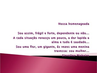 Nossa homenageada Sou assim, frágil e forte, dependente ou não... A cada situação renasço um pouco, a dor lapida a alma e tudo é saudade... Sou uma flor, um gigante, ás vezes uma menina travessa: sou mulher... Sinvaline Pinheiro 