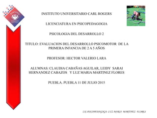 LIC.PSICOPEDAGOGA: LUZ MARIA MARTINEZ FLORES
INSTITUTO UNIVERSITARIO CARL ROGERS
LICENCIATURA EN PSICOPEDAGOGIA
PSICOLOGIA DEL DESARROLLO 2
TITULO: EVALUACION DEL DESARROLLO PSICOMOTOR DE LA
PRIMERA INFANCIA DE 2 A 5 AÑOS
PROFESOR: HECTOR VALERIO LARA
ALUMNAS: CLAUDIA CABAÑAS AGUILAR, LEIDY SARAI
HERNANDEZ CABAZOS Y LUZ MARIA MARTINEZ FLORES
PUEBLA. PUEBLA 11 DE JULIO 2015
 