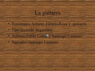 La guitarra.
•   Personajes:Amuray,Hilario,Rosa y guitarra.
•   Tipo:leyenda Argentina.
•   Autores:Pablo Cobas y Santiago Centeno.
•   Narrador:Santiago Centeno.
 
