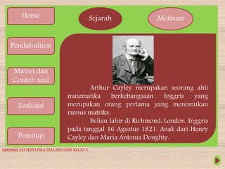 Home
Pendahuluan
Materi dan
Contoh soal
Evaluasi
Penutup
Sejarah Motivasi
Arthur Cayley merupakan seorang ahli
matematika berkebangsaan Inggris yang
merupakan orang pertama yang menemukan
rumus matriks.
Beliau lahir di Richmond, London, Inggris
pada tanggal 16 Agustus 1821. Anak dari Henry
Cayley dan Maria Antonia Doughty.
MATRIKS MATEMATIKA SMA/MA/SMK KELAS X
 