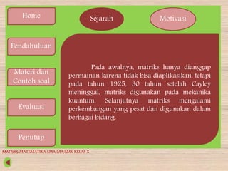 Home
Pendahuluan
Materi dan
Contoh soal
Evaluasi
Penutup
Sejarah Motivasi
Pada awalnya, matriks hanya dianggap
permainan karena tidak bisa diaplikasikan, tetapi
pada tahun 1925, 30 tahun setelah Cayley
meninggal, matriks digunakan pada mekanika
kuantum. Selanjutnya matriks mengalami
perkembangan yang pesat dan digunakan dalam
berbagai bidang.
MATRIKS MATEMATIKA SMA/MA/SMK KELAS X
 