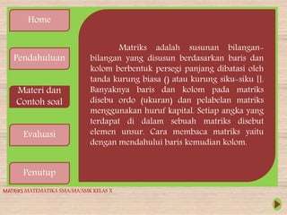 Home
Pendahuluan
Materi dan
Contoh soal
Evaluasi
Penutup
Matriks adalah susunan bilangan-
bilangan yang disusun berdasarkan baris dan
kolom berbentuk persegi panjang dibatasi oleh
tanda kurung biasa () atau kurung siku-siku [].
Banyaknya baris dan kolom pada matriks
disebu ordo (ukuran) dan pelabelan matriks
menggunakan huruf kapital. Setiap angka yang
terdapat di dalam sebuah matriks disebut
elemen unsur. Cara membaca matriks yaitu
dengan mendahului baris kemudian kolom.
MATRIKS MATEMATIKA SMA/MA/SMK KELAS X
 