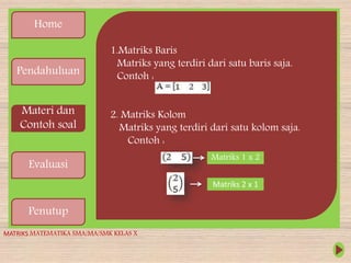 Home
Pendahuluan
Materi dan
Contoh soal
Evaluasi
Penutup
1.Matriks Baris
Matriks yang terdiri dari satu baris saja.
Contoh :
2. Matriks Kolom
Matriks yang terdiri dari satu kolom saja.
Contoh :
Matriks 1 x 2
Matriks 2 x 1
MATRIKS MATEMATIKA SMA/MA/SMK KELAS X
 