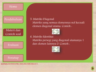 Home
Pendahuluan
Materi dan
Contoh soal
Evaluasi
Penutup
5. Matriks Diagonal
Matriks yang semua elemennya nol kecuali
elemen diagonal utama. Contoh :
6. Matriks Identitas
Matriks persegi yang diagonal utamanya 1
dan elemen lainnya 0. Contoh :
MATRIKS MATEMATIKA SMA/MA/SMK KELAS X
 