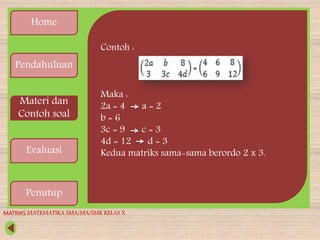 Home
Pendahuluan
Materi dan
Contoh soal
Evaluasi
Penutup
Contoh :
Maka :
2a = 4 a = 2
b = 6
3c = 9 c = 3
4d = 12 d = 3
Kedua matriks sama-sama berordo 2 x 3.
MATRIKS MATEMATIKA SMA/MA/SMK KELAS X
 