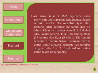 Home
Pendahuluan
Materi dan
Contoh soal
Evaluasi
Penutup
1.Ari, siswa kelas X SMA Sejahtera, akan
menyusun umur anggota keluarganya dalam
bentuk matriks. Dia memiliki Ayah, Ibu,
berturut-turut berumur 50 tahun dan 45
tahun. Selain itu dia juga memiliki kakak dan
adik, secara berurut, Intan (25 tahun), Desti
(17 tahun), dan Reza (5 tahun). Dia sendiri
berumur 18 tahun. Sajikan susunan matriks
untuk umur anggota keluarga Ari tersebut
dengan ordo 2 x 3. (berdasarkan urutan
umur dalam keluarga Ari).
MATRIKS MATEMATIKA SMA/MA/SMK KELAS X
 