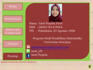 Home
Pendahuluan
Materi dan
Contoh soal
Evaluasi
Penutup
Nama : Santi Puspita Dewi
NIM : 06081181419004
TTL : Pekanbaru, 25 Agustus 1996
Program Studi Pendidikan Matematika
Universitas Sriwijaya
MATRIKS MATEMATIKA SMA/MA/SMK KELAS X
santidewipuspita@gmail.com
santi_08
Santi Puspita
 