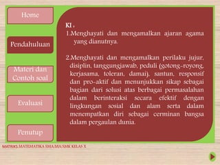 Home
Pendahuluan
Materi dan
Contoh soal
Evaluasi
Penutup
KI :
1.Menghayati dan mengamalkan ajaran agama
yang dianutnya.
2.Menghayati dan mengamalkan perilaku jujur,
disiplin, tanggungjawab, peduli (gotong-royong,
kerjasama, toleran, damai), santun, responsif
dan pro-aktif dan menunjukkan sikap sebagai
bagian dari solusi atas berbagai permasalahan
dalam berinteraksi secara efektif dengan
lingkungan sosial dan alam serta dalam
menempatkan diri sebagai cerminan bangsa
dalam pergaulan dunia.
MATRIKS MATEMATIKA SMA/MA/SMK KELAS X
 