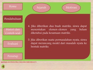 Home
Pendahuluan
Materi dan
Contoh soal
Evaluasi
Penutup
Sejarah Motivasi
4. Jika diberikan dua buah matriks, siswa dapat
menentukan elemen-elemen yang belum
diketahui pada kesamaan matriks.
5. Jika diberikan suatu permasalahan nyata, siswa
dapat merancang model dari masalah nyata ke
bentuk matriks.
MATRIKS MATEMATIKA SMA/MA/SMK KELAS X
 