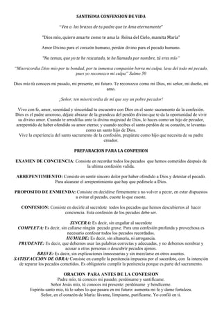 SANTISIMA CONFENSION DE VIDA 
 
“Ven a  los brazos de tu padre que te Ama eternamente”
 
“Dios mío, quiero amarte como te ama la  Reina del Cielo, mamita María” 
Amor Divino para el corazón humano, perdón divino para el pecado humano.
“No temas, que yo te he rescatado, te he llamado por nombre, tú eres mío”
“Misericordia Dios mío por tu bondad, por tu inmensa compasión borra mi culpa, lava del todo mi pecado,
pues yo reconozco mi culpa” Salmo 50
Dios mío tú conoces mi pasado, mi presente, mi futuro. Te reconozco como mi Dios, mi señor, mi dueño, mi
amo.
¡Señor, ten misericordia de mí que soy un pobre pecador!
Vivo con fe, amor, serenidad y sinceridad tu encuentro con Dios en el santo sacramento de la confesión.
Dios es el padre amoroso, déjate abrazar de la grandeza del perdón divino que te da la oportunidad de vivir
su divino amor. Cuando te arrodillas ante la divina majestad de Dios, lo haces como un hijo de pecador,
arrepentido de haber ofendido su amor eterno; y cuando recibes el santo perdón de su corazón, te levantas
como un santo hijo de Dios.
Vive la experiencia del santo sacramento de la confesión, prepárate como hijo que necesita de su padre
creador.
PREPARACION PARA LA CONFESION 
 
EXAMEN DE CONCIENCIA: Consiste en recordar todos los pecados que hemos cometidos después de
la ultima confesión valida.
ARREPENTIMIENTO: Consiste en sentir sincero dolor por haber ofendido a Dios y detestar el pecado.
Para alcanzar el arrepentimiento que hay que pedírselo a Dios.
PROPOSITO DE ENMIENDA: Consiste en decidirse firmemente a no volver a pecar, en estar dispuestos
a evitar el pecado, cueste lo que cueste.
CONFESION: Consiste en decirle al sacerdote todos los pecados que hemos descubiertos al hacer
conciencia. Esta confesión de los pecados debe ser.
SINCERA: Es decir, sin engañar al sacerdote
COMPLETA: Es decir, sin callarse ningún pecado grave. Para una confesión profunda y provechosa es
necesario confesar todos los pecados recordados.
HUMILDE: Es decir, sin altanería, ni arrogancia.
PRUDENTE: Es decir, que debemos usar las palabras correctas y adecuadas, y no debemos nombrar y
acusar a otras personas o descubrir pecados ajenos.
BREVE: Es decir, sin explicaciones innecesarias y sin mezclarse en otros asuntos.
SATISFACCION DE OBRA: Consiste en cumplir la penitencia impuesta por el sacerdote, con la intención
de reparar los pecados cometidos. Es obligatorio cumplir la penitencia porque es parte del sacramento.
ORACION PARA ANTES DE LA CONFESION
Padre mío, tú conoces mi pasado; perdóname y santifícame.
Señor Jesús mío, tú conoces mi presente: perdóname y bendíceme.
Espíritu santo mío, tú lo sabes lo que pasara en mi futuro: aumenta mi fe y dame fortaleza.
Señor, en el corazón de María: lávame, límpiame, purifícame. Yo confió en ti.
 
