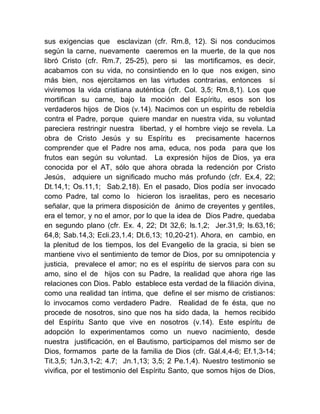 sus exigencias que esclavizan (cfr. Rm.8, 12). Si nos conducimos
según la carne, nuevamente caeremos en la muerte, de la que nos
libró Cristo (cfr. Rm.7, 25-25), pero si las mortificamos, es decir,
acabamos con su vida, no consintiendo en lo que nos exigen, sino
más bien, nos ejercitamos en las virtudes contrarias, entonces sí
viviremos la vida cristiana auténtica (cfr. Col. 3,5; Rm.8,1). Los que
mortifican su carne, bajo la moción del Espíritu, esos son los
verdaderos hijos de Dios (v.14). Nacimos con un espíritu de rebeldía
contra el Padre, porque quiere mandar en nuestra vida, su voluntad
pareciera restringir nuestra libertad, y el hombre viejo se revela. La
obra de Cristo Jesús y su Espíritu es precisamente hacernos
comprender que el Padre nos ama, educa, nos poda para que los
frutos ean según su voluntad. La expresión hijos de Dios, ya era
conocida por el AT, sólo que ahora obrada la redención por Cristo
Jesús, adquiere un significado mucho más profundo (cfr. Ex.4, 22;
Dt.14,1; Os.11,1; Sab.2,18). En el pasado, Dios podía ser invocado
como Padre, tal como lo hicieron los israelitas, pero es necesario
señalar, que la primera disposición de ánimo de creyentes y gentiles,
era el temor, y no el amor, por lo que la idea de Dios Padre, quedaba
en segundo plano (cfr. Ex. 4, 22; Dt 32,6; Is.1,2; Jer.31,9; Is.63,16;
64,8; Sab.14,3; Ecli.23,1.4; Dt.6,13; 10,20-21). Ahora, en cambio, en
la plenitud de los tiempos, los del Evangelio de la gracia, si bien se
mantiene vivo el sentimiento de temor de Dios, por su omnipotencia y
justicia, prevalece el amor; no es el espíritu de siervos para con su
amo, sino el de hijos con su Padre, la realidad que ahora rige las
relaciones con Dios. Pablo establece esta verdad de la filiación divina,
como una realidad tan íntima, que define el ser mismo de cristianos:
lo invocamos como verdadero Padre. Realidad de fe ésta, que no
procede de nosotros, sino que nos ha sido dada, la hemos recibido
del Espíritu Santo que vive en nosotros (v.14). Este espíritu de
adopción lo experimentamos como un nuevo nacimiento, desde
nuestra justificación, en el Bautismo, participamos del mismo ser de
Dios, formamos parte de la familia de Dios (cfr. Gál.4,4-6; Ef.1,3-14;
Tit.3,5; 1Jn.3,1-2; 4.7; Jn.1,13; 3,5; 2 Pe.1,4). Nuestro testimonio se
vivifica, por el testimonio del Espíritu Santo, que somos hijos de Dios,
 