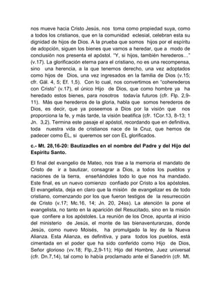 nos mueve hacia Cristo Jesús, nos toma como propiedad suya, como
a todos los cristianos, que en la comunidad eclesial, celebran esta su
dignidad de hijos de Dios. A la prueba que somos hijos por el espíritu
de adopción, siguen los bienes que vamos a heredar, que a modo de
conclusión nos presenta el apóstol. “Y, si hijos, también herederos…”
(v.17). La glorificación eterna para el cristiano, no es una recompensa,
sino una herencia, a la que tenemos derecho, una vez adoptados
como hijos de Dios, una vez ingresados en la familia de Dios (v.15;
cfr. Gál. 4, 5; Ef. 1,5). Con lo cual, nos convertimos en “coherederos
con Cristo” (v.17), el único Hijo de Dios, que como hombre ya ha
heredado estos bienes, para nosotros todavía futuros (cfr. Flp. 2,9-
11). Más que herederos de la gloria, habla que somos herederos de
Dios, es decir, que ya poseemos a Dios por la visión que nos
proporciona la fe, y más tarde, la visión beatifica (cfr. 1Cor.13, 8-13; 1
Jn. 3,2). Termina este pasaje el apóstol, recordando que en definitiva,
toda nuestra vida de cristianos nace de la Cruz, que hemos de
padecer como ÉL, si queremos ser con ÉL glorificados.
c.- Mt. 28,16-20: Bautizadles en el nombre del Padre y del Hijo del
Espíritu Santo.
El final del evangelio de Mateo, nos trae a la memoria el mandato de
Cristo de ir a bautizar, consagrar a Dios, a todos los pueblos y
naciones de la tierra, enseñándoles todo lo que nos ha mandado.
Este final, es un nuevo comienzo confiado por Cristo a los apóstoles.
El evangelista, deja en claro que la misión de evangelizar es de todo
cristiano, comenzando por los que fueron testigos de la resurrección
de Cristo (v.17; Mc.16, 14; Jn. 20, 24ss). La atención la pone el
evangelista, no tanto en la aparición del Resucitado, sino en la misión
que confiere a los apóstoles. La reunión de los Once, apunta al inicio
del ministerio de Jesús, el monte de las bienaventuranzas, donde
Jesús, como nuevo Moisés, ha promulgado la ley de la Nueva
Alianza. Esta Alianza, es definitiva, y para todos los pueblos, está
cimentada en el poder que ha sido conferido como Hijo de Dios,
Señor glorioso (vv.18; Flp,.2,9-11); Hijo del Hombre, Juez universal
(cfr. Dn.7,14), tal como lo había proclamado ante el Sanedrín (cfr. Mt.
 