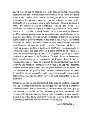 26, 63- 65). El que ha recibido del Padre toda autoridad, envía a los
apóstoles, con ese mismo poder y autoridad, a fin de hacer discípulos
a todos los pueblos de la tierra. Se inaugura el tiempo mesiánico,
destinado a los gentiles, pero sin excluir a Israel; es una misión
destinada no a las masas, sino a cada persona, llamada personal a
entrar en comunión con la Santísima Trinidad, por medio del
Bautismo, con adhesión plena a la persona y doctrina de Cristo Jesús,
vivida en la comunidad eclesial. De ahí que la enseñanza del Maestro,
su Evangelio de gracia, debe ser custodiada por los discípulos, en su
tarea de enseñarla, en toda pureza y fidelidad. Si bien, la tarea de la
evangelización parece inmensa y superior a sus fuerzas, las últimas
palabras de Jesús resuenan como las más consoladoras, las más
reconfortantes: el que ha venido a ser Enmanuel, el Dios con
nosotros, aunque sentado a la derecha del Padre, nos acompaña en
la historia, hasta que ésta entre en la gloria eterna de la Pascua, y
Dios sea todo en todos (cfr.1 Cor.15, 28), ingrese a gozar de la visión
beatífica en el seno de la Santísima Trinidad. Si en la Ascensión,
Jesús es el centro de la celebración, el Espíritu Santo lo es en
Pentecostés, hoy el Padre es el centro de esta celebración. Así como
tenemos una relación particular con el Hijo y el Espíritu, debemos
también cultivar para poseer una singular relación con el Padre. Es
precisamente el Hijo y el Espíritu, que nos abren a esta experiencia
de intimidad divina, la oración, es la mejor tierra donde germina este
espíritu filial, vivir esa condición nueva de hijos obedientes al querer
del Padre.
Teresa de Jesús, un día comprendió este misterio trinitario. “Estando
una vez rezando el salmo de “Quicumque vult”, se me dio a entender
la manera cómo era un solo Dios y Tres Personas tan claro, que yo
me espanté y consolé mucho. Hízome grandísimo provecho para
conocer más la grandeza de Dios y sus maravillas; y para cuando
pienso o se trata de la Santísima Trinidad, parece entiendo cómo
puede ser, y esme de mucho contento.” (Vida 39,25).
P. Julio González C
 