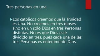 Tres personas en una
Los católicos creemos que la Trinidad
es Una. No creemos en tres dioses,
sino en un sólo Dios en tres Personas
distintas. No es que Dios esté
dividido en tres, pues cada una de las
tres Personas es enteramente Dios.
 