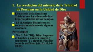 1. La revelación del misterio de la Trinidad
de Personas en la Unidad de Dios
 El misterio de la Santísima
Trinidad nos ha sido revelado al
llegar la plenitud de los tiempos.
 En el Antiguo Testamento se
encuentran únicamente algunas
alusiones .
Por ejemplo:
 Gen 1, 26: "Dijo Dios: hagamos
al hombre a nuestra imagen y
semejanza"; y algunas teofanías
como la del Sinaí (cfr. Ex 19,16-
20.30).
 
