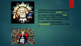  La Iglesia ha expresado la fe acerca de este
misterio en los primeros concilios
 En el primer Concilio ecuménico (Nicea, a.
325) enseñó que el Hijo es "consubstancial"
al Padre, es decir un sólo Dios con el Padre .
 En el segundo Concilio ecuménico
(Constantinopla, a. 381) confesó que el Hijo
es
 