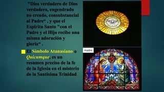"Dios verdadero de Dios
verdadero, engendrado
no creado, consubstancial
al Padre“ , y que el
Espíritu Santo "con el
Padre y el Hijo recibe una
misma adoración y
gloria“ .
 El Símbolo Atanasiano o
Quicumque, es un
resumen preciso de la fe
de la Iglesia en el misterio
de la Santísima Trinidad
madre
 