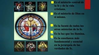  Es el misterio central de
la fe y de la vida
cristiana.
 Es el misterio de Dios en
sí mismo.
 Es la fuente de todos los
otros misterios de la fe.
 Es la luz que los ilumina.
 Es la enseñanza más
fundamental y esencial
en la jerarquía de las
verdades de fe.
 