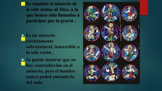  Es también el misterio de
la vida íntima de Dios, a la
que hemos sido llamados a
participar por la gracia .
 Es un misterio
estrictamente
sobrenatural, inaccesible a
la sola razón .
 Se puede mostrar que no
hay contradicción en el
misterio, pero el hombre
nunca podrá entenderlo
del todo.
 